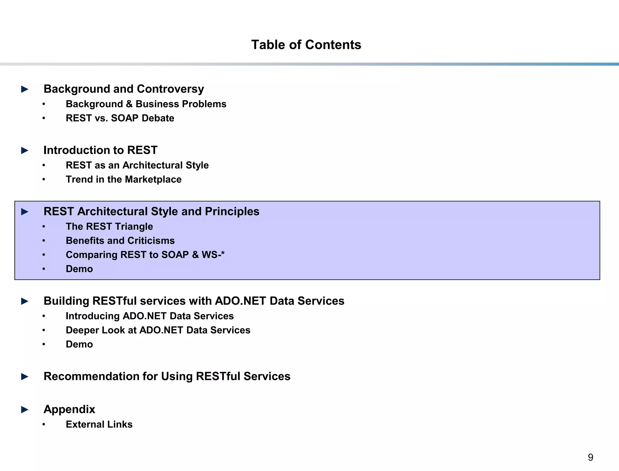 Table of Contents


►    Background and Controversy
     •     Background & Business Problems
     •     REST vs. SOAP Debate


►    Introduction to REST
     •     REST as an Architectural Style
     •     Trend in the Marketplace


►    REST Architectural Style and Principles
     •     The REST Triangle
     •     Benefits and Criticisms
     •     Comparing REST to SOAP & WS-*
     •     Demo


►    Building RESTful services with ADO.NET Data Services
     •     Introducing ADO.NET Data Services
     •     Deeper Look at ADO.NET Data Services
     •     Demo


►    Recommendation for Using RESTful Services

►    Appendix
     •     External Links


                                                                      9
DRAFT: For Discussion Purposes Only
 