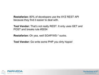 Restafarian: 80% of developers use the XYZ REST API
because they find it easier to deal with.

Tool Vendor: That’s not really REST. It only uses GET and
POST and breaks rule #5034

Restafarian: Oh yea, well SOAP/WS-* sucks.

Tool Vendor: Go write some PHP you dirty hippie!




                                                            The Business of IT®
                                                              www.parivedasolutions.com
 