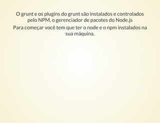 O grunt e os plugins do grunt são instalados e controlados
pelo NPM, o gerenciador de pacotes do Node.js
Para começar você...