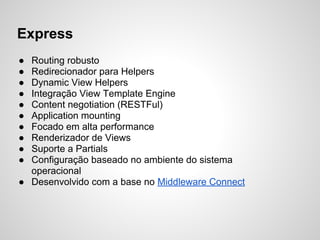 Express
● Routing robusto
● Redirecionador para Helpers
● Dynamic View Helpers
● Integração View Template Engine
● Content negotiation (RESTFul)
● Application mounting
● Focado em alta performance
● Renderizador de Views
● Suporte a Partials
● Configuração baseado no ambiente do sistema
operacional
● Desenvolvido com a base no Middleware Connect
 