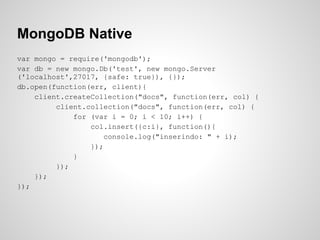 MongoDB Native
var mongo = require('mongodb');
var db = new mongo.Db('test', new mongo.Server
('localhost',27017, {safe: true}), {});
db.open(function(err, client){
client.createCollection("docs", function(err, col) {
client.collection("docs", function(err, col) {
for (var i = 0; i < 10; i++) {
col.insert({c:i}, function(){
console.log("inserindo: " + i);
});
}
});
});
});
 