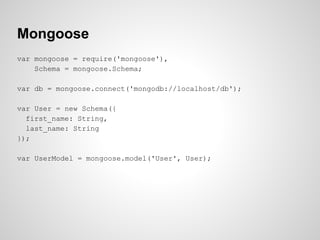 Mongoose
var mongoose = require('mongoose'),
Schema = mongoose.Schema;
var db = mongoose.connect('mongodb://localhost/db');
var User = new Schema({
first_name: String,
last_name: String
});
var UserModel = mongoose.model('User', User);
 