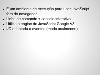 ● É um ambiente de execução para usar JavaScript
fora do navegador
● Linha de comando + console interativo
● Utiliza o engine de JavaScript Google V8
● I/O orientada a eventos (modo assíncrono)
 