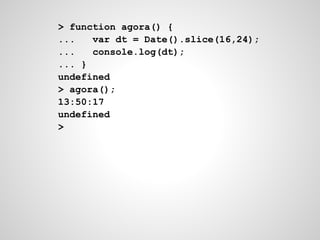 > function agora() {
... var dt = Date().slice(16,24);
... console.log(dt);
... }
undefined
> agora();
13:50:17
undefined
>
 