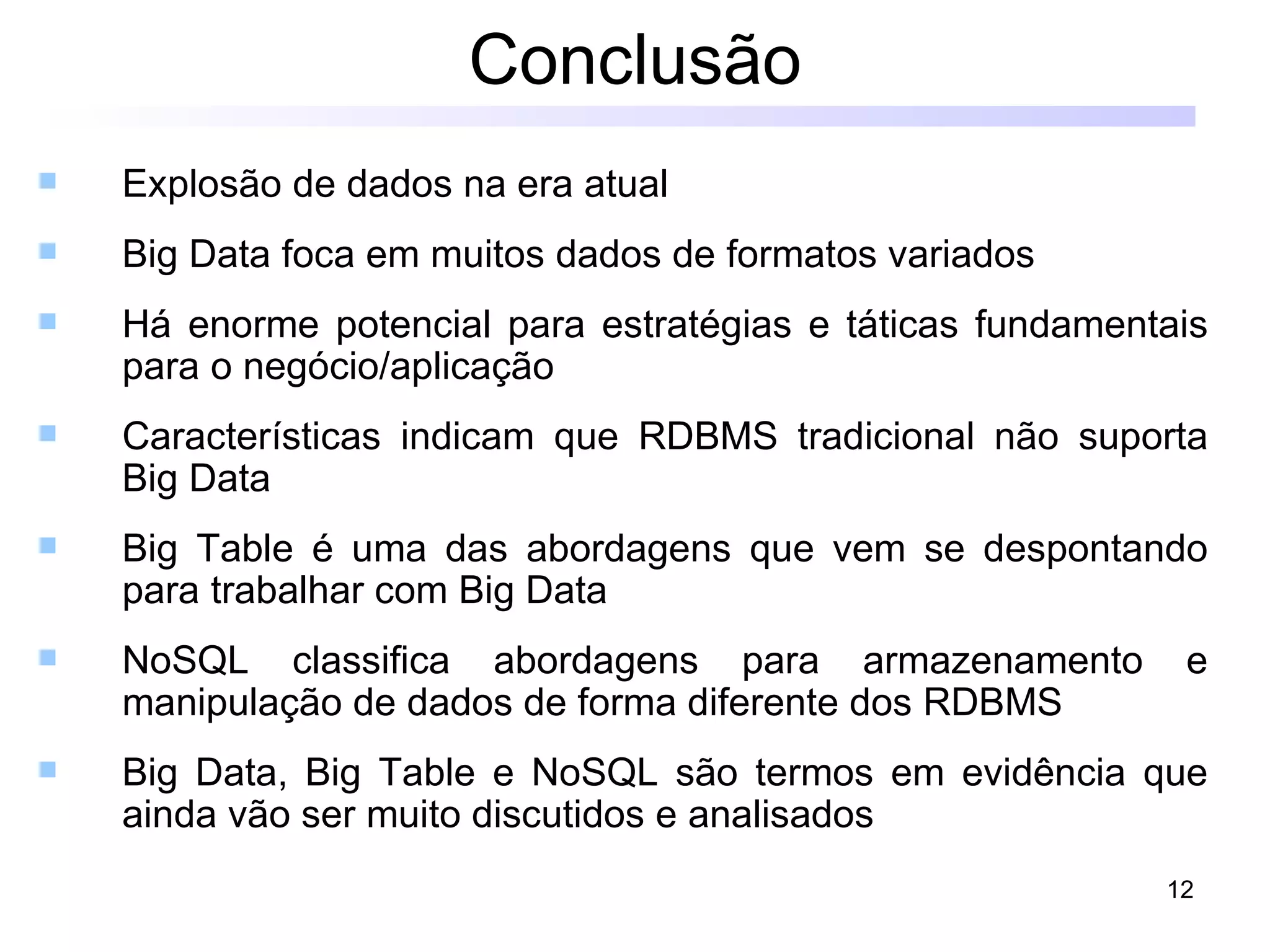 Conclusão
   Explosão de dados na era atual
   Big Data foca em muitos dados de formatos variados
   Há enorme potencial para estratégias e táticas fundamentais
    para o negócio/aplicação
   Características indicam que RDBMS tradicional não suporta
    Big Data
   Big Table é uma das abordagens que vem se despontando
    para trabalhar com Big Data
   NoSQL classifica abordagens para armazenamento           e
    manipulação de dados de forma diferente dos RDBMS
   Big Data, Big Table e NoSQL são termos em evidência que
    ainda vão ser muito discutidos e analisados
                                                            12
 