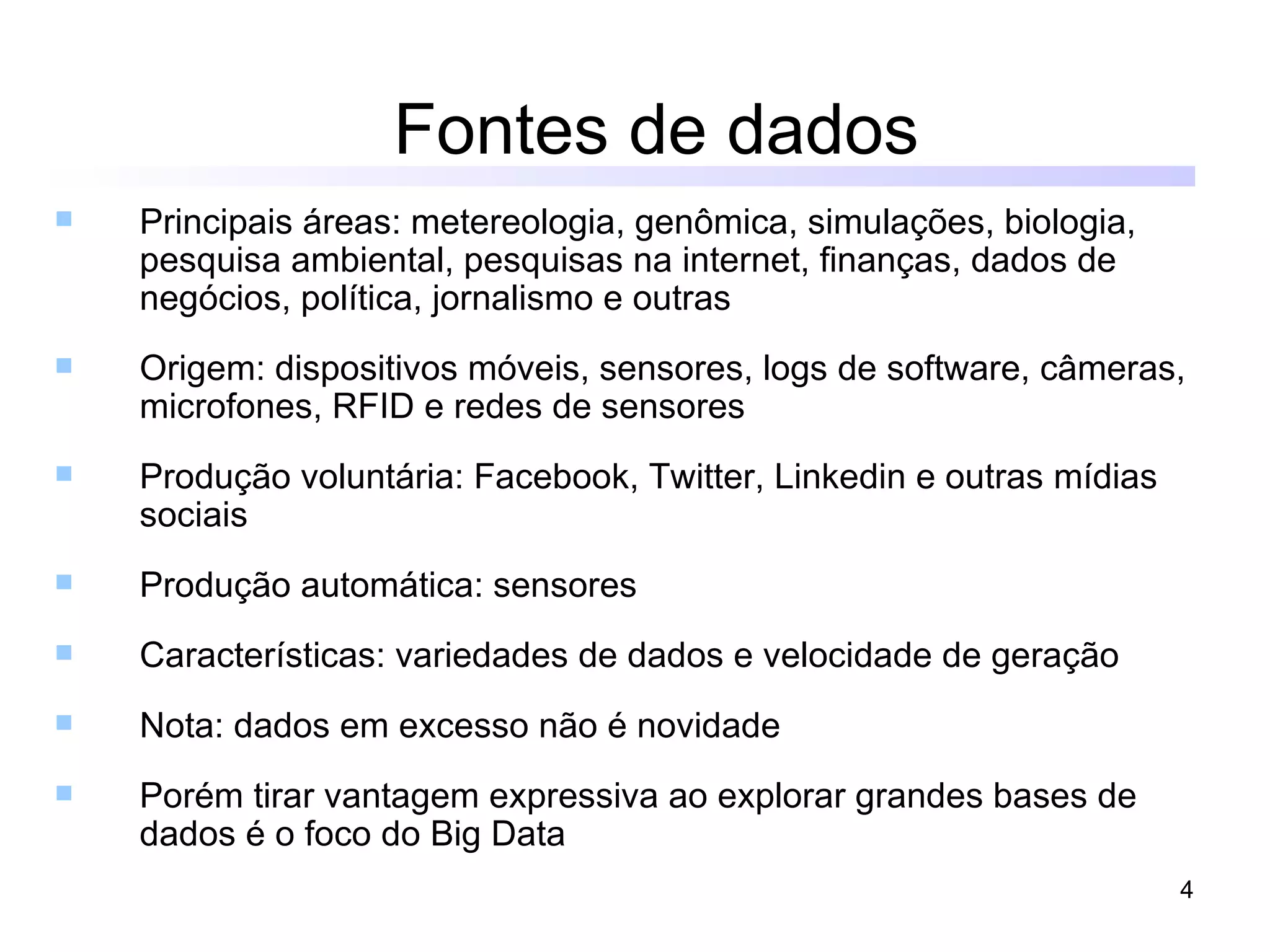 Fontes de dados
   Principais áreas: metereologia, genômica, simulações, biologia,
    pesquisa ambiental, pesquisas na internet, finanças, dados de
    negócios, política, jornalismo e outras
   Origem: dispositivos móveis, sensores, logs de software, câmeras,
    microfones, RFID e redes de sensores
   Produção voluntária: Facebook, Twitter, Linkedin e outras mídias
    sociais
   Produção automática: sensores
   Características: variedades de dados e velocidade de geração
   Nota: dados em excesso não é novidade
   Porém tirar vantagem expressiva ao explorar grandes bases de
    dados é o foco do Big Data
                                                                       4
 