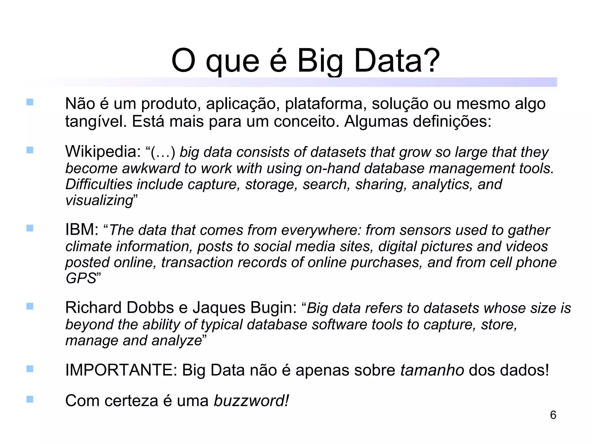 O que é Big Data?
   Não é um produto, aplicação, plataforma, solução ou mesmo algo
    tangível. Está mais para um conceito. Algumas definições:
   Wikipedia: “(…) big data consists of datasets that grow so large that they
    become awkward to work with using on-hand database management tools.
    Difficulties include capture, storage, search, sharing, analytics, and
    visualizing”
   IBM: “The data that comes from everywhere: from sensors used to gather
    climate information, posts to social media sites, digital pictures and videos
    posted online, transaction records of online purchases, and from cell phone
    GPS”
   Richard Dobbs e Jaques Bugin: “Big data refers to datasets whose size is
    beyond the ability of typical database software tools to capture, store,
    manage and analyze”
   IMPORTANTE: Big Data não é apenas sobre tamanho dos dados!
   Com certeza é uma buzzword!
                                                                                 6
 