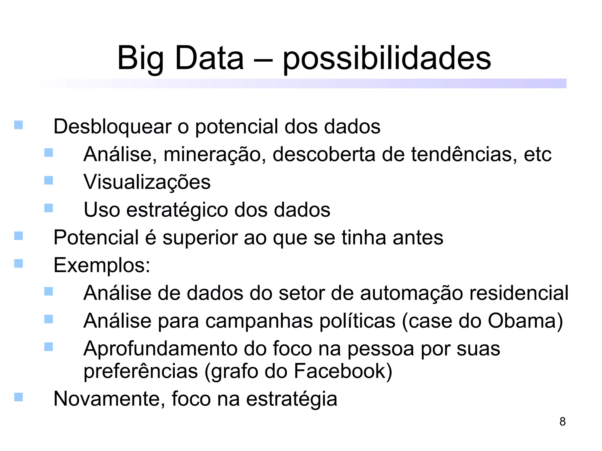 Big Data – possibilidades
    Desbloquear o potencial dos dados
       Análise, mineração, descoberta de tendências, etc
       Visualizações
       Uso estratégico dos dados
    Potencial é superior ao que se tinha antes
    Exemplos:
       Análise de dados do setor de automação residencial
       Análise para campanhas políticas (case do Obama)
       Aprofundamento do foco na pessoa por suas
        preferências (grafo do Facebook)
    Novamente, foco na estratégia
                                                         8
 