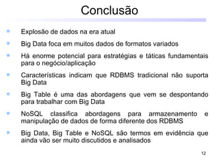 Conclusão
   Explosão de dados na era atual
   Big Data foca em muitos dados de formatos variados
   Há enorme potencial para estratégias e táticas fundamentais
    para o negócio/aplicação
   Características indicam que RDBMS tradicional não suporta
    Big Data
   Big Table é uma das abordagens que vem se despontando
    para trabalhar com Big Data
   NoSQL classifica abordagens para armazenamento           e
    manipulação de dados de forma diferente dos RDBMS
   Big Data, Big Table e NoSQL são termos em evidência que
    ainda vão ser muito discutidos e analisados
                                                            12
 