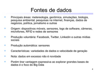 Fontes de dados
   Principais áreas: metereologia, genômica, simulações, biologia,
    pesquisa ambiental, pesquisas na internet, finanças, dados de
    negócios, política, jornalismo e outras
   Origem: dispositivos móveis, sensores, logs de software, câmeras,
    microfones, RFID e redes de sensores
   Produção voluntária: Facebook, Twitter, Linkedin e outras mídias
    sociais
   Produção automática: sensores
   Características: variedades de dados e velocidade de geração
   Nota: dados em excesso não é novidade
   Porém tirar vantagem expressiva ao explorar grandes bases de
    dados é o foco do Big Data
                                                                       4
 