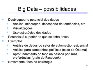 Big Data – possibilidades
    Desbloquear o potencial dos dados
       Análise, mineração, descoberta de tendências, etc
       Visualizações
       Uso estratégico dos dados
    Potencial é superior ao que se tinha antes
    Exemplos:
       Análise de dados do setor de automação residencial
       Análise para campanhas políticas (case do Obama)
       Aprofundamento do foco na pessoa por suas
        preferências (grafo do Facebook)
    Novamente, foco na estratégia
                                                         8
 