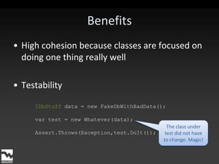BenefitsHigh cohesion because classes are focused on doing one thing really wellTestabilityIDbStuff data = new FakeDbWithBadData();var test = new Whatever(data);Assert.Throws(Exception,test.DoIt());The class under test did not have to change. Magic!