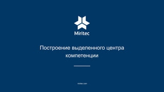 Построение выделенного центра
компетенции
miritec.com
 