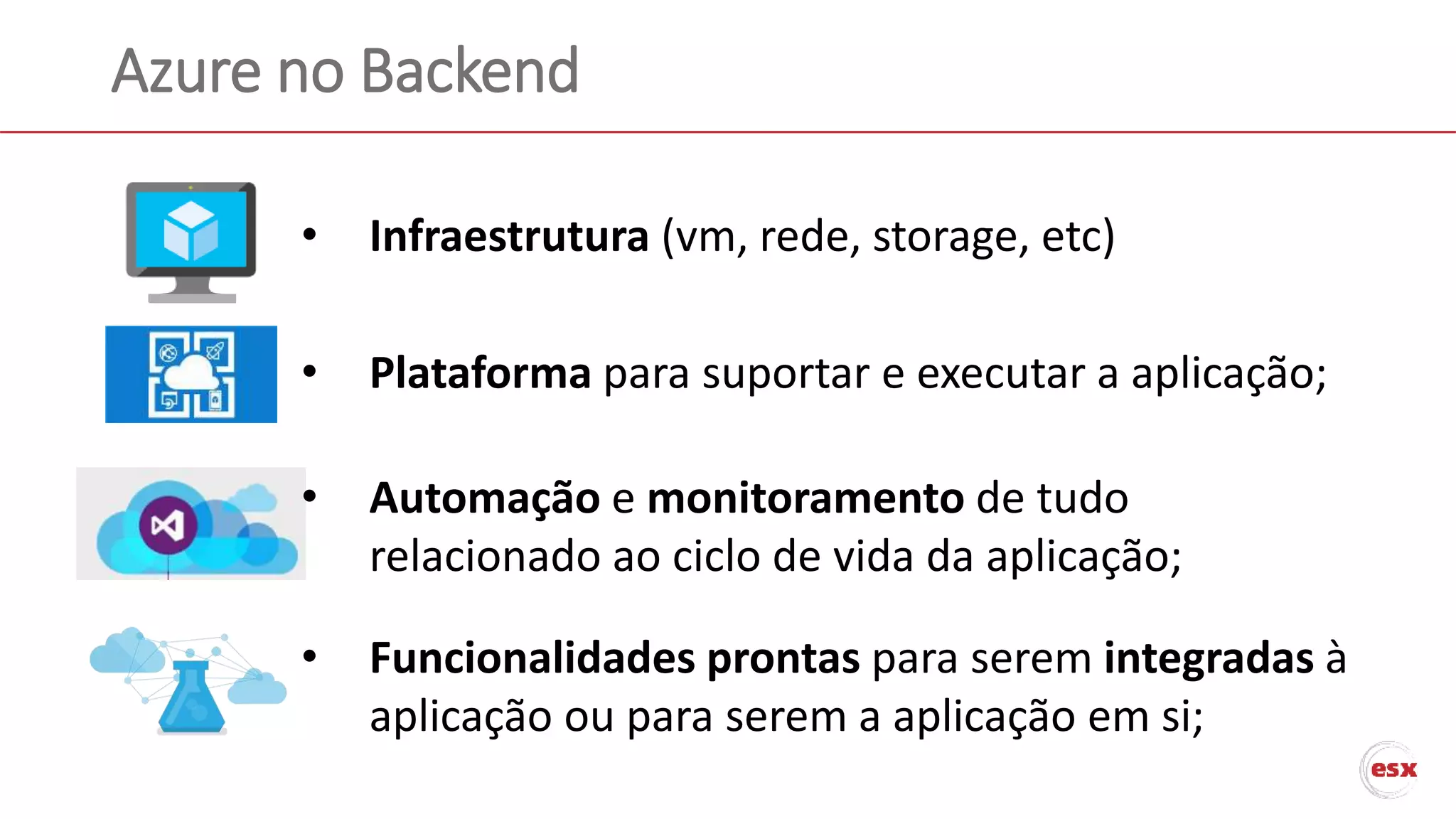 Azure no Backend
• Infraestrutura (vm, rede, storage, etc)
• Funcionalidades prontas para serem integradas à
aplicação ou para serem a aplicação em si;
• Automação e monitoramento de tudo
relacionado ao ciclo de vida da aplicação;
• Plataforma para suportar e executar a aplicação;
 