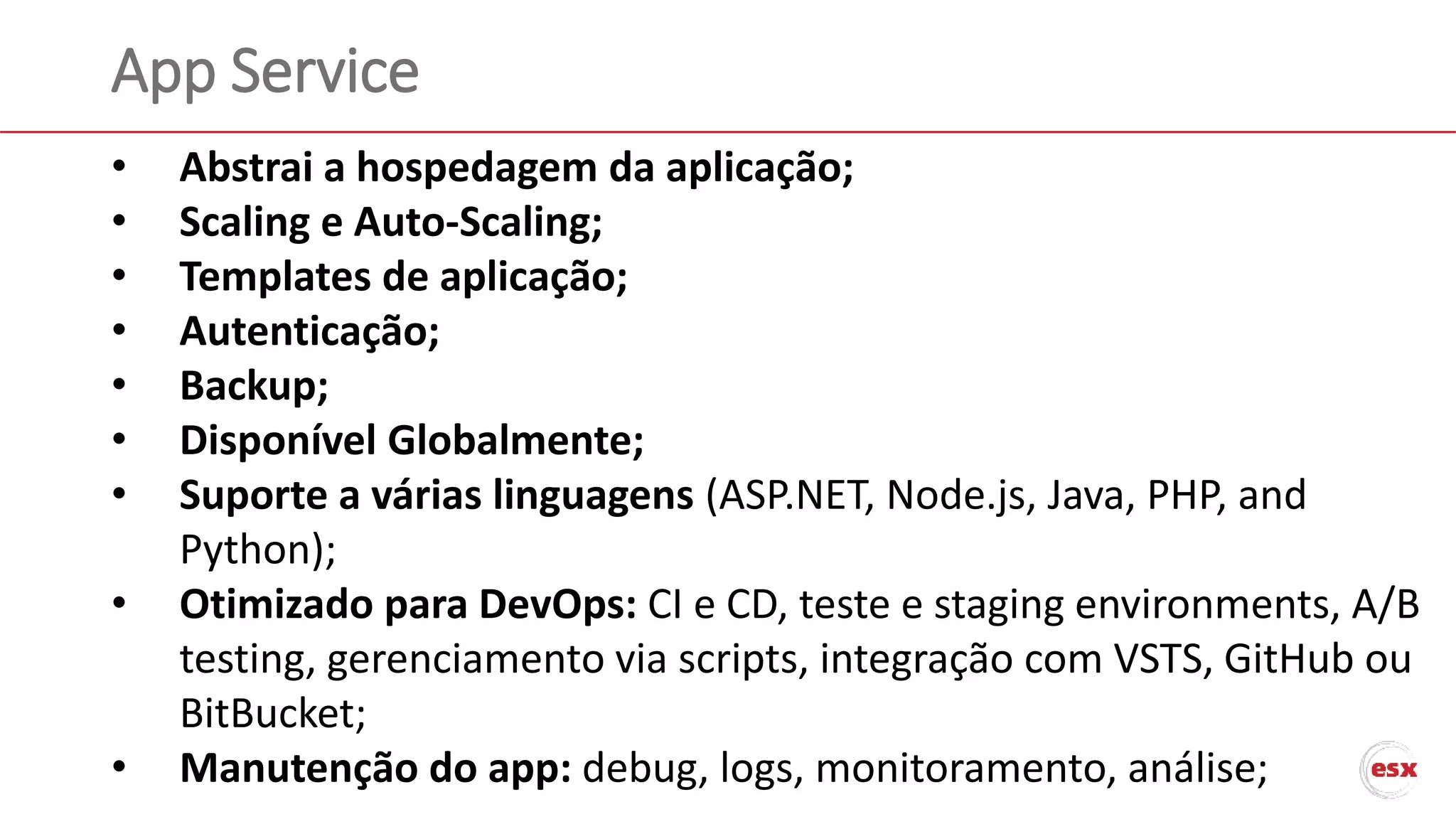 App Service
• Abstrai a hospedagem da aplicação;
• Scaling e Auto-Scaling;
• Templates de aplicação;
• Autenticação;
• Backup;
• Disponível Globalmente;
• Suporte a várias linguagens (ASP.NET, Node.js, Java, PHP, and
Python);
• Otimizado para DevOps: CI e CD, teste e staging environments, A/B
testing, gerenciamento via scripts, integração com VSTS, GitHub ou
BitBucket;
• Manutenção do app: debug, logs, monitoramento, análise;
 