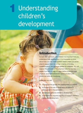 Understanding
children’s
development
1
Introduction
To look after and work with children it is important that you
understand their development. It is impossible to think
about how you can meet a child’s needs unless you know
what to expect from him or her in terms of thinking,
communication, and physical abilities for example. You will
explore the principles of development and the five key
stages from birth to age 16 years before looking at how
physical, social and emotional, communication and
intellectual skills are developed.
In this unit you will:
1	 understand the growth and development of children
2	 understand the role of observation of children’s
development in the workplace
3	 learn how to observe children’s development
4	 understand the required planning to support children’s
needs and development.
 