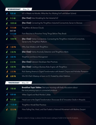 Agenda is subject to change, so please check the session catalogue/mobile for the latest list of sessions.
Head over to the Digital Transformation Showcase & IoT Innovation Studio in Xtropolis
[Dev Chat] Data Modeling for the Industrial IoT
How Failing First, Hard, and Fast Fueled a National Movement with Reshma Saujani
IoT in Weeks not Months. What Are You Waiting For? with Robert Schmid
ThingWorx & Device Clouds
[Dev Chat] Native Connectivity: Connecting the ThingWorx Industrial Connectivity
Server to the ThingWorx Platform
9:45 AM
9:15 AM
12:15 PM
11:15 AM
12:00 PM
Why Size Matters with ThingWorx
Breakfast Topic Tables: Start your morning with lively discussions about
the most pressing topics in connected products
When Digital and Real Worlds Collide
ThingWorx Model Best Practices
8:00 AM
3:00 PM
4:00 PM
ThingWorx and Device Management
[Dev Chat] Creating a Business Rules Engine with ThingWorx
5:15 PM
1:30 PM
7:00 AM
8:00 AM
11:30 AM
Kick-Starting America’s Digital Transformation with Aneesh Chopra and Nicholas Thompson
Mix @ 6 Tech Meetup at Lawn on D; Hosted by Julian Edelman6:00 PM
WEDNESDAY - May 24
THURSDAY - May 25
SELECT ONE
From Reactive to Proactive: Fixing Things Before They Break11:15 AM
[Dev Chat] Connecting the ThingWorx Industrial Connectivity Server to Devices10:00 AM
[Dev Chat] Native Anomaly Detection and ThingWorx Alerts2:30 PM
[Dev Chat] Extension Developer Best Practices3:15 PM
 
