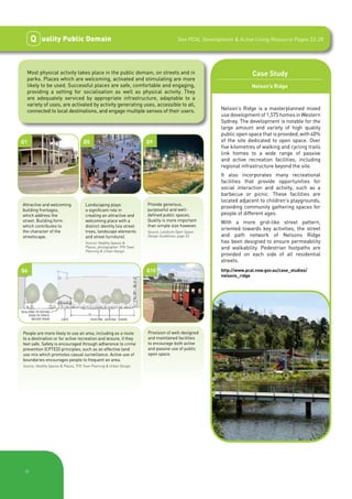 Q    uality Public Domain                                                        See PCAL Development & Active Living Resource Pages 23-28




   Most physical activity takes place in the public domain, on streets and in                                          Case Study
   parks. Places which are welcoming, activated and stimulating are more
   likely to be used. Successful places are safe, comfortable and engaging,                                            Nelson’s Ridge
   providing a setting for socialisation as well as physical activity. They
   are adequately serviced by appropriate infrastructure, adaptable to a
   variety of uses, are activated by activity generating uses, accessible to all,
   connected to local destinations, and engage multiple senses of their users.                           Nelson’s Ridge is a masterplanned mixed
                                                                                                         use development of 1,575 homes in Western
                                                                                                         Sydney. The development is notable for the
                                                                                                         large amount and variety of high quality
                                                                                                         public open space that is provided, with 40%
Q1                                   Q5                                Q9                                of the site dedicated to open space. Over
                                                                                                         five kilometres of walking and cycling trails
                                                                                                         link homes to a wide range of passive
                                                                                                         and active recreation facilities, including
                                                                                                         regional infrastructure beyond the site.
                                                                                                         It also incorporates many recreational
                                                                                                         facilities that provide opportunities for
                                                                                                         social interaction and activity, such as a
                                                                                                         barbecue or picnic. These facilities are
                                                                                                         located adjacent to children’s playgrounds,
Attractive and welcoming               Landscaping plays               Provide generous,
                                                                       purposeful and well-
                                                                                                         providing community gathering spaces for
building frontages,                    a significant role in
which address the                      creating an attractive and      defined public spaces.            people of different ages.
street. Building form                  welcoming place with a          Quality is more important         With a more grid-like street pattern,
which contributes to                   distinct identity (via street   than simple size however.
the character of the                   trees, landscape elements
                                                                                                         oriented towards key activities, the street
                                                                       Source: Landcom Open Space
streetscape.                           and street furniture).          Design Guidelines, page 33.       and path network of Nelsons Ridge
                                       Source: Healthy Spaces &                                          has been designed to ensure permeability
                                       Places, photographer TPG Town                                     and walkability. Pedestrian footpaths are
                                       Planning & Urban Design.
                                                                                                         provided on each side of all residential
                                                                                                         streets.
Q6                                                                     Q10                               http://www.pcal.nsw.gov.au/case_studies/
                                                                                                         nelsons_ridge




BUILDING TO DEFINE
    EDGE OF SPACE
      BESIDE ROAD       CAFE              FEATURE SEATING SHADE



 People are more likely to use an area, including as a route           Provision of well-designed
 to a destination or for active recreation and leisure, if they        and maintained facilities
 feel safe. Safety is encouraged through adherence to crime            to encourage both active
 prevention (CPTED) principles, such as an effective land              and passive use of public
 use mix which promotes casual surveillance. Active use of             open space.
 boundaries encourages people to frequent an area.
 Source: Healthy Spaces & Places, TPG Town Planning & Urban Design.




  |9
 