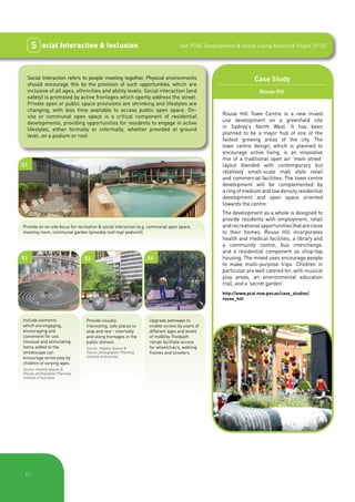 S     ocial Interaction & Inclusion                                        See PCAL Development & Active Living Resource Pages 29-32




  Social Interaction refers to people meeting together. Physical environments                                 Case Study
  should encourage this by the provision of such opportunities, which are
  inclusive of all ages, ethnicities and ability levels. Social interaction (and                                 Rouse Hill
  safety) is promoted by active frontages which openly address the street.
  Private open or public space provisions are shrinking and lifestyles are
  changing, with less time available to access public open space. On-
                                                                                                Rouse Hill Town Centre is a new mixed
  site or communal open space is a critical component of residential
                                                                                                use development on a greenfield site
  developments, providing opportunities for residents to engage in active
                                                                                                in Sydney’s North West. It has been
  lifestyles, either formally or informally, whether provided at ground
                                                                                                planned to be a major hub of one of the
  level, on a podium or roof.
                                                                                                fastest growing areas of the city. The
                                                                                                town centre design, which is planned to
                                                                                                encourage active living, is an innovative
                                                                                                mix of a traditional open air ‘main street’
S1                                                                                              layout blended with contemporary but
                                                                                                relatively small-scale mall style retail
                                                                                                and commercial facilities. The town centre
                                                                                                development will be complemented by
                                                                                                a ring of medium and low density residential
                                                                                                development and open space oriented
                                                                                                towards the centre.
                                                                                                The development as a whole is designed to
                                                                                                provide residents with employment, retail
Provide an on-site focus for recreation & social interaction (e.g. communal open space,         and recreational opportunities that are close
meeting room, communal garden (possibly roof-top/ podium)).                                     to their homes. Rouse Hill incorporates
                                                                                                health and medical facilities, a library and
                                                                                                a community centre, bus interchange,
                                                                                                and a residential component as shop-top
S1                              S3                              S6                              housing. The mixed uses encourage people
                                                                                                to make multi-purpose trips. Children in
                                                                                                particular are well catered for, with musical
                                                                                                play areas, an environmental education
                                                                                                trail, and a ‘secret garden’.
                                                                                                http://www.pcal.nsw.gov.au/case_studies/
                                                                                                rouse_hill



Include elements                Provide visually                 Upgrade pathways to
which are engaging,             interesting, safe places to      enable access by users of
encouraging and                 stop and rest - internally       different ages and levels
convenient for use.             and along frontages in the       of mobility. Footpath
Unusual and stimulating         public domain.                   ramps facilitate access
items added to the              Source: Healthy Spaces &         for wheelchairs, walking
streetscape can                 Places, photographer Planning    frames and scooters.
encourage active play by        Institute of Australia.
children of varying ages.
Source: Healthy Spaces &
Places, photographer Planning
Institute of Australia.




 |11
 