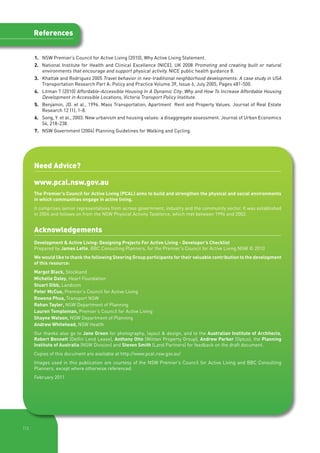 References


      1. 	NSW Premier’s Council for Active Living (2010), Why Active Living Statement.
      2. National Institute for Health and Clinical Excellence (NICE), UK 2008 Promoting and creating built or natural
         environments that encourage and support physical activity. NICE public health guidance 8.
      3.		 Khattak and Rodriguez 2005 Travel behavior in neo-traditional neighborhood developments: A case study in USA
           Transportation Research Part A: Policy and Practice Volume 39, Issue 6, July 2005, Pages 481-500.
      4. 	Litman T (2010) Affordable-Accessible Housing In A Dynamic City: Why and How To Increase Affordable Housing
          Development in Accessible Locations, Victoria Transport Policy Institute.
      5. 	 Benjamin, JD. et al., 1996. Mass Transportation, Apartment  Rent and Property Values. Journal of Real Estate
           Research 12 (1), 1-8.
      6.  	Song, Y. et al., 2003. New urbanism and housing values: a disaggregate assessment. Journal of Urban Economics
           54, 218-238.
      7. 	NSW Government (2004) Planning Guidelines for Walking and Cycling.




      Need Advice?

      www.pcal.nsw.gov.au
      The Premier’s Council for Active Living (PCAL) aims to build and strengthen the physical and social environments
      in which communities engage in active living.
      It comprises senior representatives from across government, industry and the community sector. It was established
      in 2004 and follows on from the NSW Physical Activity Taskforce, which met between 1996 and 2002.


      Acknowledgements
      Development & Active Living: Designing Projects For Active Living - Developer’s Checklist
      Prepared by James Lette, BBC Consulting Planners, for the Premier’s Council for Active Living NSW © 2010
      We would like to thank the following Steering Group participants for their valuable contribution to the development
      of this resource:
      Margot Black, Stockland
      Michelle Daley, Heart Foundation
      Stuart Gibb, Landcom
      Peter McCue, Premier’s Council for Active Living
      Rowena Phua, Transport NSW
      Rohan Tayler, NSW Department of Planning
      Lauren Templeman, Premier’s Council for Active Living
      Shayne Watson, NSW Department of Planning
      Andrew Whitehead, NSW Health
      Our thanks also go to Jane Green for photography, layout & design, and to the Australian Institute of Architects,
      Robert Bennett (Delfin Lend Lease), Anthony Otto (Winten Property Group), Andrew Parker (Optus), the Planning
      Institute of Australia (NSW Division) and Steven Smith (Land Partners) for feedback on the draft document.
      Copies of this document are available at http://www.pcal.nsw.gov.au/
      Images used in this publication are courtesy of the NSW Premier’s Council for Active Living and BBC Consulting
      Planners, except where otherwise referenced.
      February 2011




|13
 