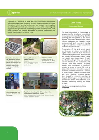 L    egibility                                                                      See PCAL Development & Active Living Resource Pages 21-22




     Legibility is a measure of how well the surrounding environment
     promotes an awareness of relative location, allowing people to orientate                                           Case Study
     themselves in their physical environment and navigate from one place
     to another. Places which are perceived as being safe, welcoming and                                             Chippendale, Sydney
     enjoyable through effective wayfinding systems are likely to be used
     more frequently. For example, knowledge of the local environment can
     provide the confidence to walk or cycle.                                                             The inner city suburb of Chippendale is
                                                                                                          an example of a street environment that
                                                                                                          encourages walking and cycling. Careful
                                                                                                          planning and management of the public
L3                            L3                                     L4                                   domain, particularly with regard to traffic
                                                                                                          calming measures, has created a highly
                                                                                                          pedestrianised and community-friendly
                                                                                                          neighbourhood island amidst busy arterial
                                                                                                          roads and major land uses.
                                                                                                          Preservation of the grid street layout
                                                                                                          and laneways provides a connected and
                                                                                                          legible street network that maximises
                                                                                                          convenience for pedestrians. Road closures
                                                                                                          and footpath extensions are used to create
Wayfinding elements           A clearly defined route                 Directional signage                 more public open space, deter through
can be delivered through      marked by design                        provided within larger
                                                                      developments. (eg. Maps
                                                                                                          and fast travelling traffic, and establish
architectural design as       features.
well as visual, audible and                                           of larger developments)             car-free short-cuts for pedestrians and
                              Source: Healthy Spaces & Places,
tactile communication         photographer TPG Town Planning                                              cyclists. Trees and planting, including
elements. (eg. a street       & Urban Design.                                                             garden beds maintained by residents,
map represented in the                                                                                    provide a sense of ownership and a
footpath)                                                                                                 pleasant environment for walking around.
                                                                                                          Footpaths have been widened at a number
                                                                                                          of street corners, creating space for trees
L5                            L5                                                                          and other planting, including garden
                                                                                                          beds tended by residents. Attention to
                                                                                                          footpath detailing gives an impression that
                                                                                                          pedestrians matter and enhances local
                                                                                                          heritage, community amenity and sense
                                                                                                          of place.
                                                                                                          http://www.pcal.nsw.gov.au/case_studies/
                                                                                                          chippendale


Localities, pathways and      Royal North Shore Hospital – Before and after the
junctions should be well      implementation of a signage strategy.
signposted.                   Source: NSW Health, (2009), Technical 2 Series “Wayfinding for Health
                              Facilities”, published 25 June 2009.




 |7
 