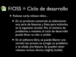 F/OSS = Ciclo de desarrollo
 • Release early, release often...
  • En un producto comercial, se seleccionan
     una serie...