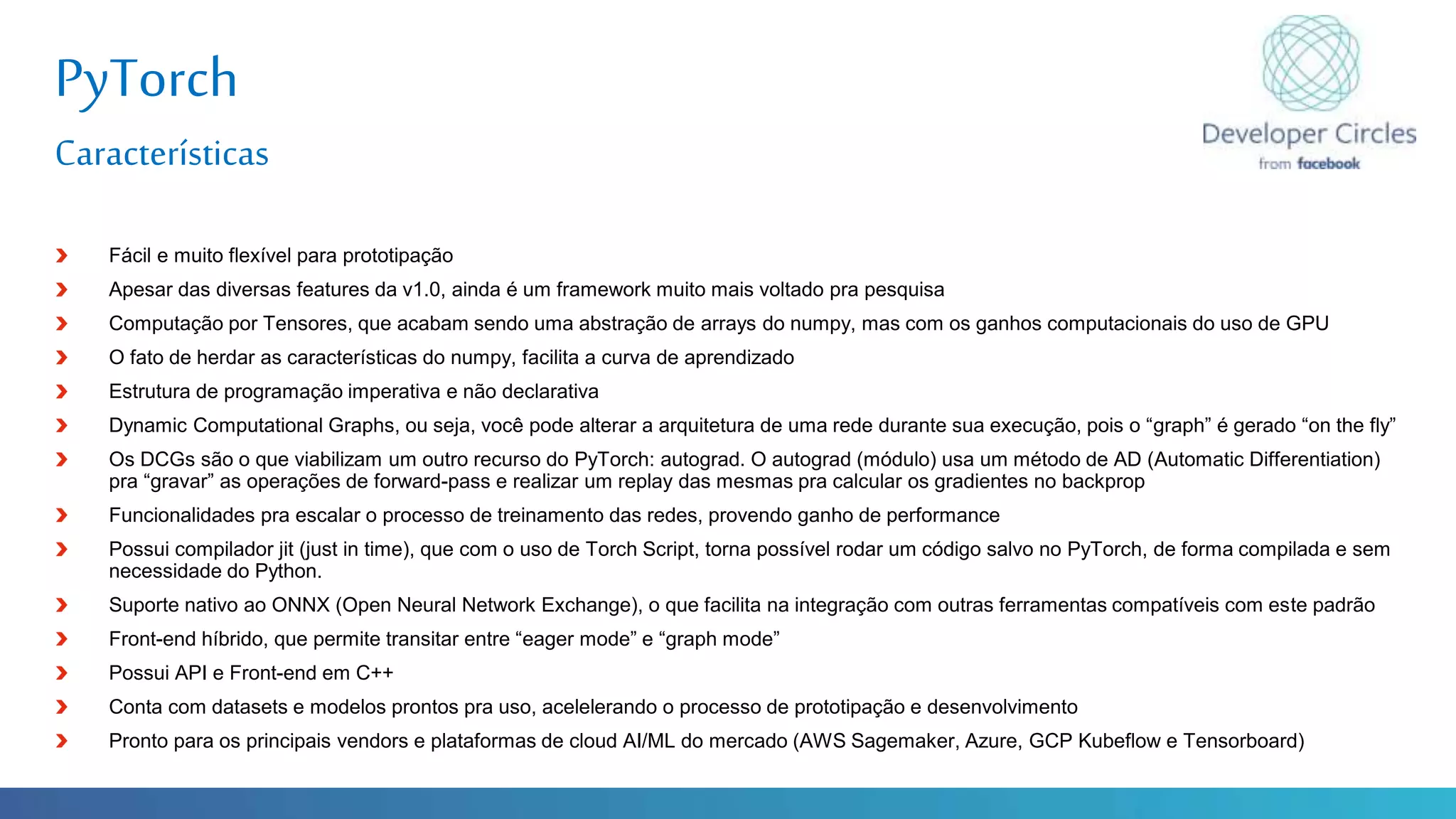 Globalcode – Open4education
PyTorch
Características
Fácil e muito flexível para prototipação
Apesar das diversas features da v1.0, ainda é um framework muito mais voltado pra pesquisa
Computação por Tensores, que acabam sendo uma abstração de arrays do numpy, mas com os ganhos computacionais do uso de GPU
O fato de herdar as características do numpy, facilita a curva de aprendizado
Estrutura de programação imperativa e não declarativa
Dynamic Computational Graphs, ou seja, você pode alterar a arquitetura de uma rede durante sua execução, pois o “graph” é gerado “on the fly”
Os DCGs são o que viabilizam um outro recurso do PyTorch: autograd. O autograd (módulo) usa um método de AD (Automatic Differentiation)
pra “gravar” as operações de forward-pass e realizar um replay das mesmas pra calcular os gradientes no backprop
Funcionalidades pra escalar o processo de treinamento das redes, provendo ganho de performance
Possui compilador jit (just in time), que com o uso de Torch Script, torna possível rodar um código salvo no PyTorch, de forma compilada e sem
necessidade do Python.
Suporte nativo ao ONNX (Open Neural Network Exchange), o que facilita na integração com outras ferramentas compatíveis com este padrão
Front-end híbrido, que permite transitar entre “eager mode” e “graph mode”
Possui API e Front-end em C++
Conta com datasets e modelos prontos pra uso, acelelerando o processo de prototipação e desenvolvimento
Pronto para os principais vendors e plataformas de cloud AI/ML do mercado (AWS Sagemaker, Azure, GCP Kubeflow e Tensorboard)
 