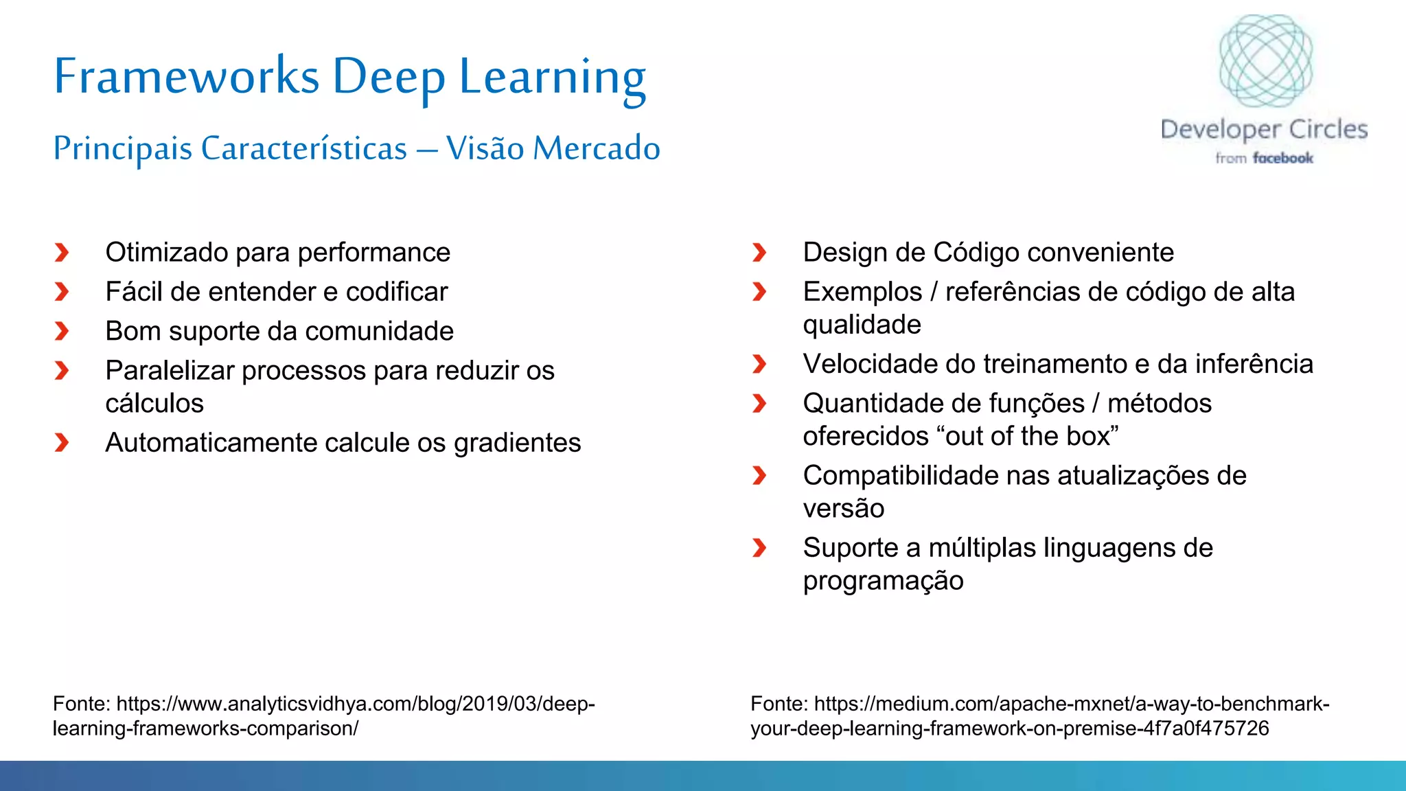 Globalcode – Open4education
Frameworks Deep Learning
Principais Características –Visão Mercado
Fonte: https://www.analyticsvidhya.com/blog/2019/03/deep-
learning-frameworks-comparison/
Otimizado para performance
Fácil de entender e codificar
Bom suporte da comunidade
Paralelizar processos para reduzir os
cálculos
Automaticamente calcule os gradientes
Design de Código conveniente
Exemplos / referências de código de alta
qualidade
Velocidade do treinamento e da inferência
Quantidade de funções / métodos
oferecidos “out of the box”
Compatibilidade nas atualizações de
versão
Suporte a múltiplas linguagens de
programação
Fonte: https://medium.com/apache-mxnet/a-way-to-benchmark-
your-deep-learning-framework-on-premise-4f7a0f475726
 