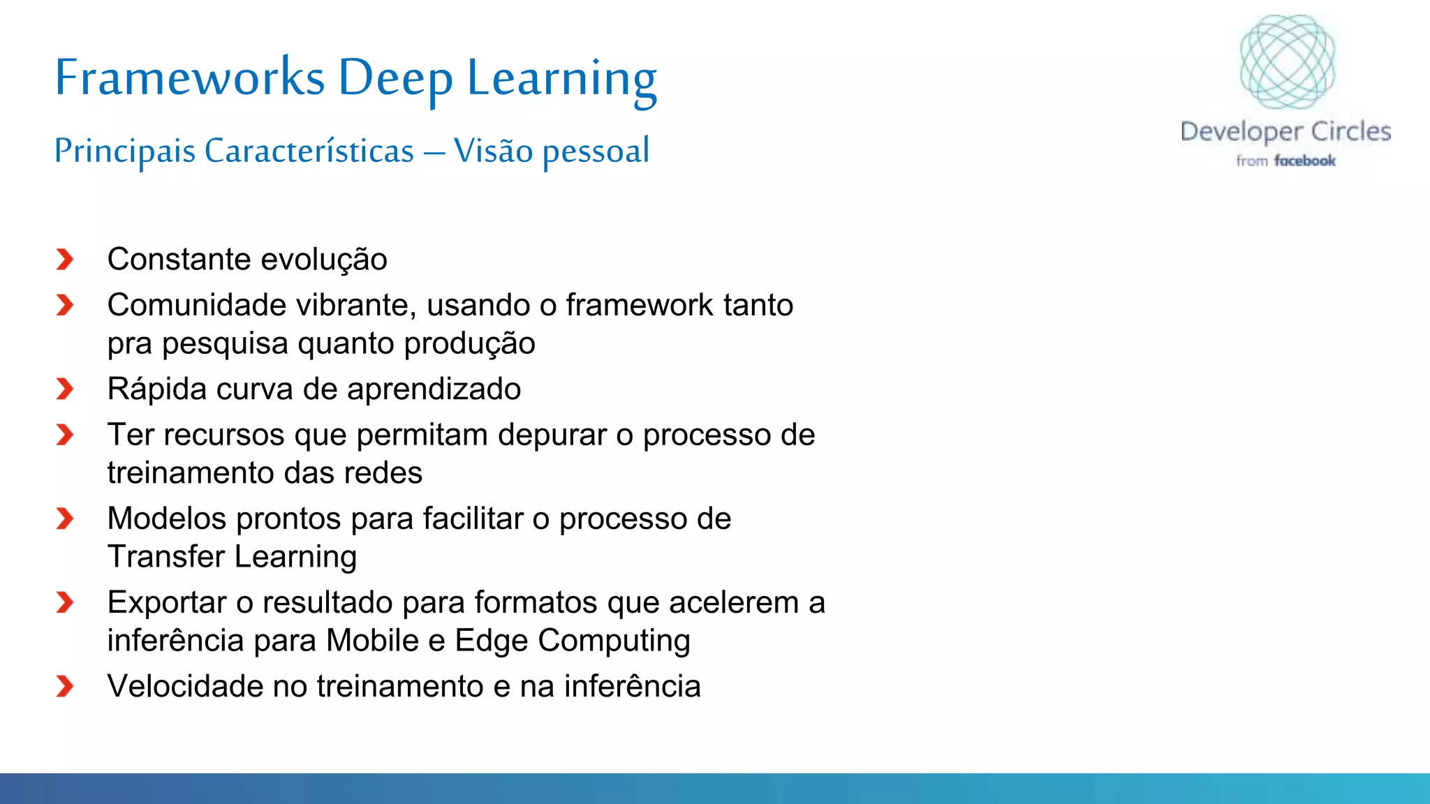 Globalcode – Open4education
Frameworks Deep Learning
Principais Características –Visão pessoal
Constante evolução
Comunidade vibrante, usando o framework tanto
pra pesquisa quanto produção
Rápida curva de aprendizado
Ter recursos que permitam depurar o processo de
treinamento das redes
Modelos prontos para facilitar o processo de
Transfer Learning
Exportar o resultado para formatos que acelerem a
inferência para Mobile e Edge Computing
Velocidade no treinamento e na inferência
 