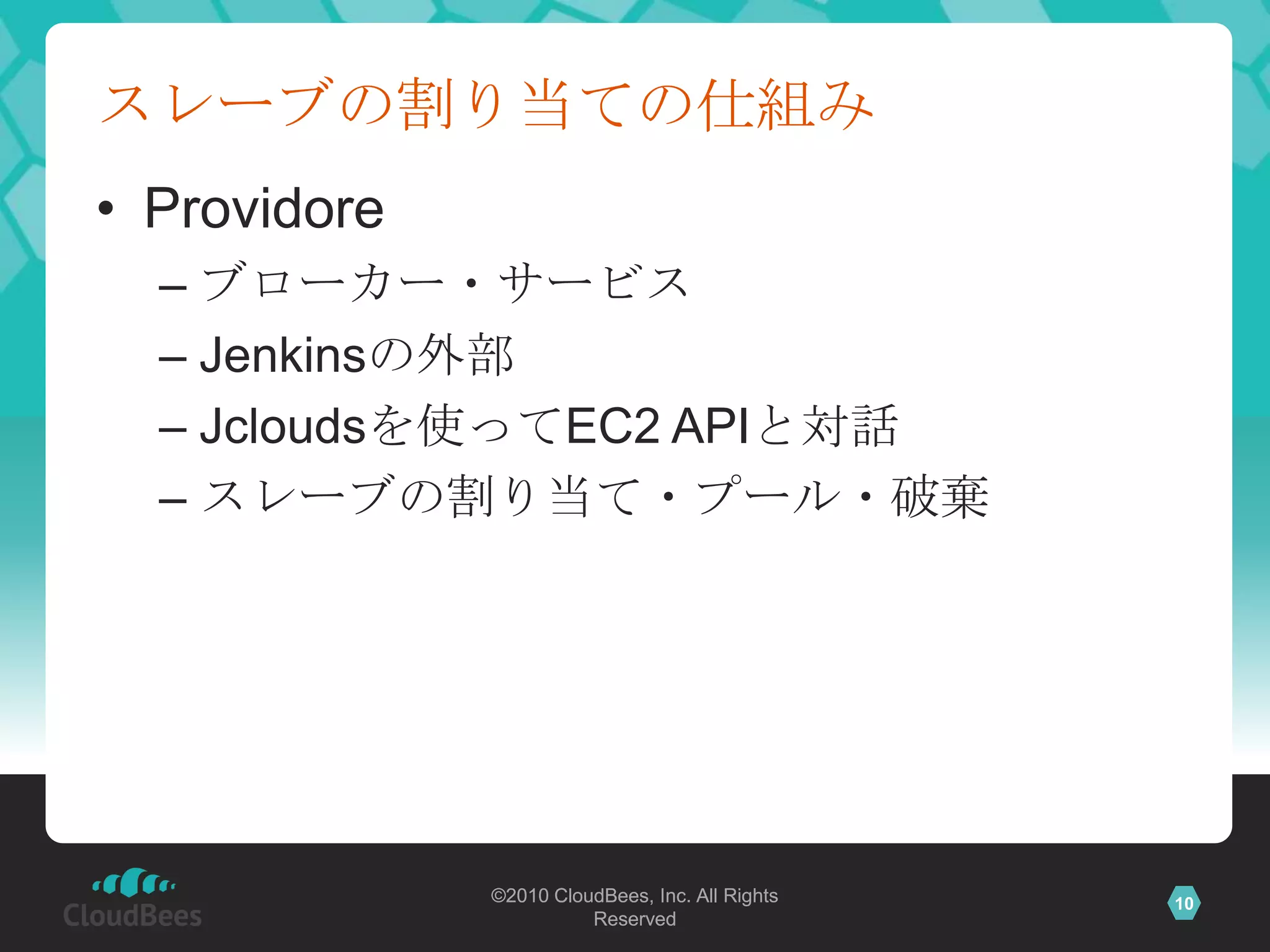 スレーブの割り当ての仕組み
• Providore
  – ブローカー・サービス
  – Jenkinsの外部
  – Jcloudsを使ってEC2 APIと対話
  – スレーブの割り当て・プール・破棄




              ©2010 CloudBees, Inc. All Rights   10
                        Reserved
 