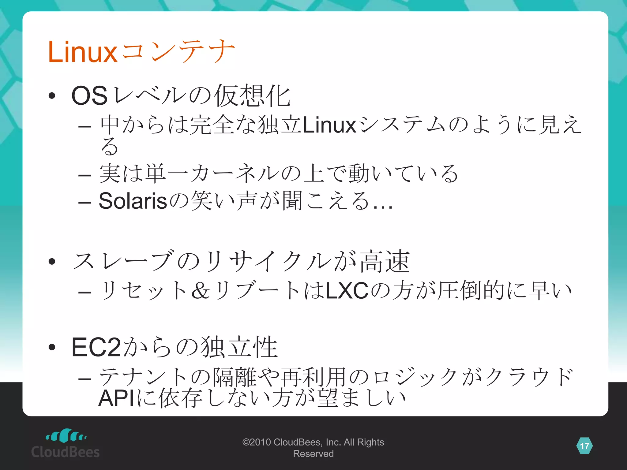 Linuxコンテナ
• OSレベルの仮想化
 – 中からは完全な独立Linuxシステムのように見え
   る
 – 実は単一カーネルの上で動いている
 – Solarisの笑い声が聞こえる…

• スレーブのリサイクルが高速
 – リセット＆リブートはLXCの方が圧倒的に早い

• EC2からの独立性
 – テナントの隔離や再利用のロジックがクラウド
   APIに依存しない方が望ましい
            ©2010 CloudBees, Inc. All Rights   17
                      Reserved
 