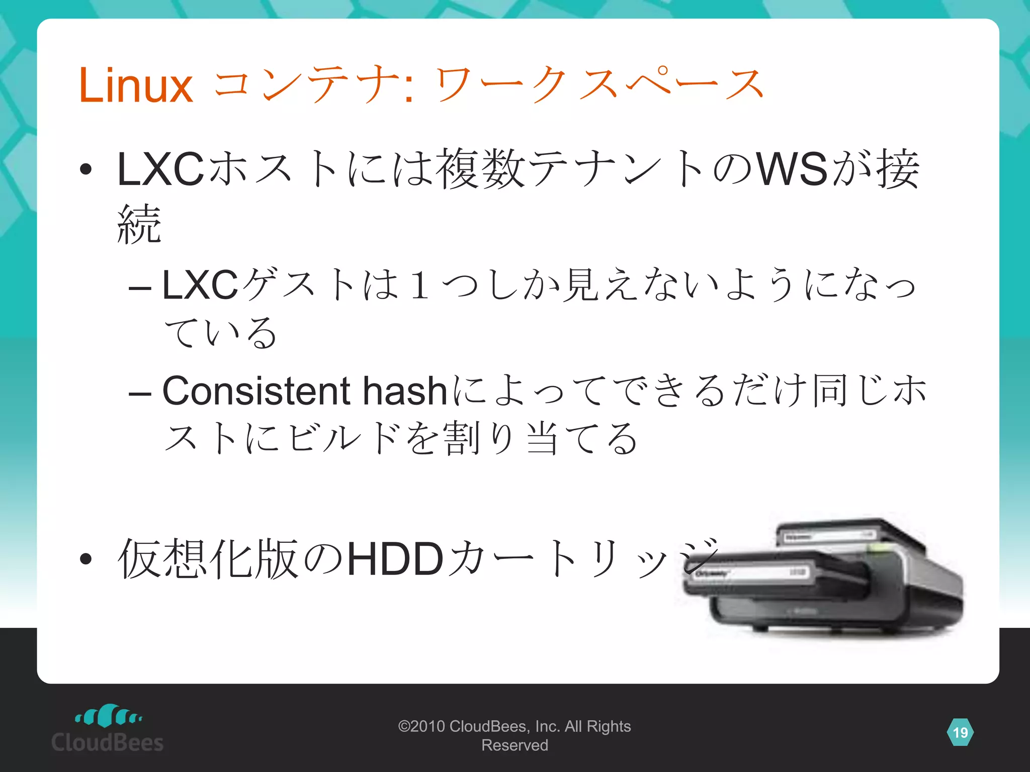 Linux コンテナ: ワークスペース
• LXCホストには複数テナントのWSが接
  続
 – LXCゲストは１つしか見えないようになっ
   ている
 – Consistent hashによってできるだけ同じホ
   ストにビルドを割り当てる


• 仮想化版のHDDカートリッジ


          ©2010 CloudBees, Inc. All Rights   19
                    Reserved
 
