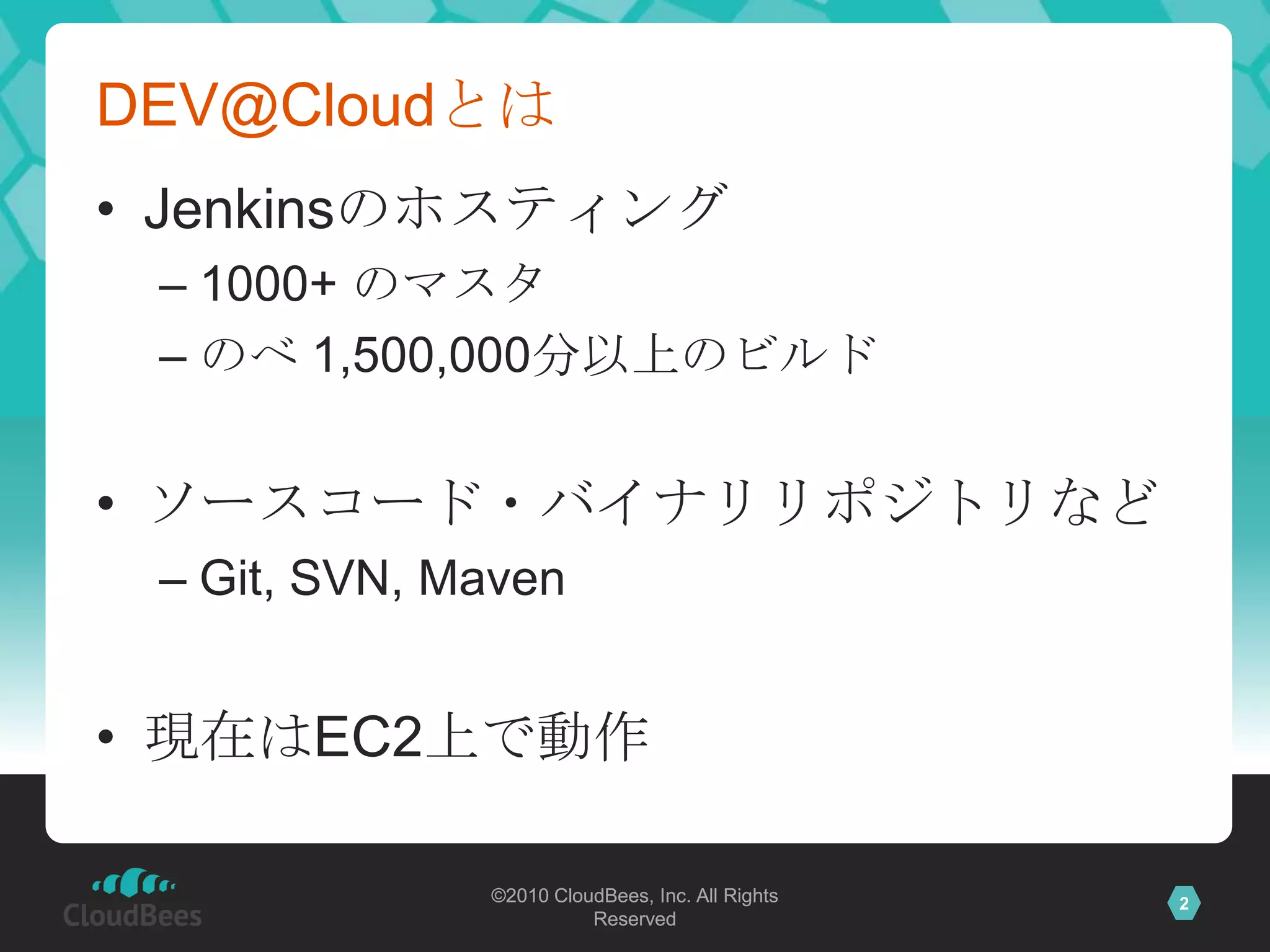 DEV@Cloudとは
• Jenkinsのホスティング
 – 1000+ のマスタ
 – のべ 1,500,000分以上のビルド


• ソースコード・バイナリリポジトリなど
 – Git, SVN, Maven


• 現在はEC2上で動作

              ©2010 CloudBees, Inc. All Rights   2
                        Reserved
 