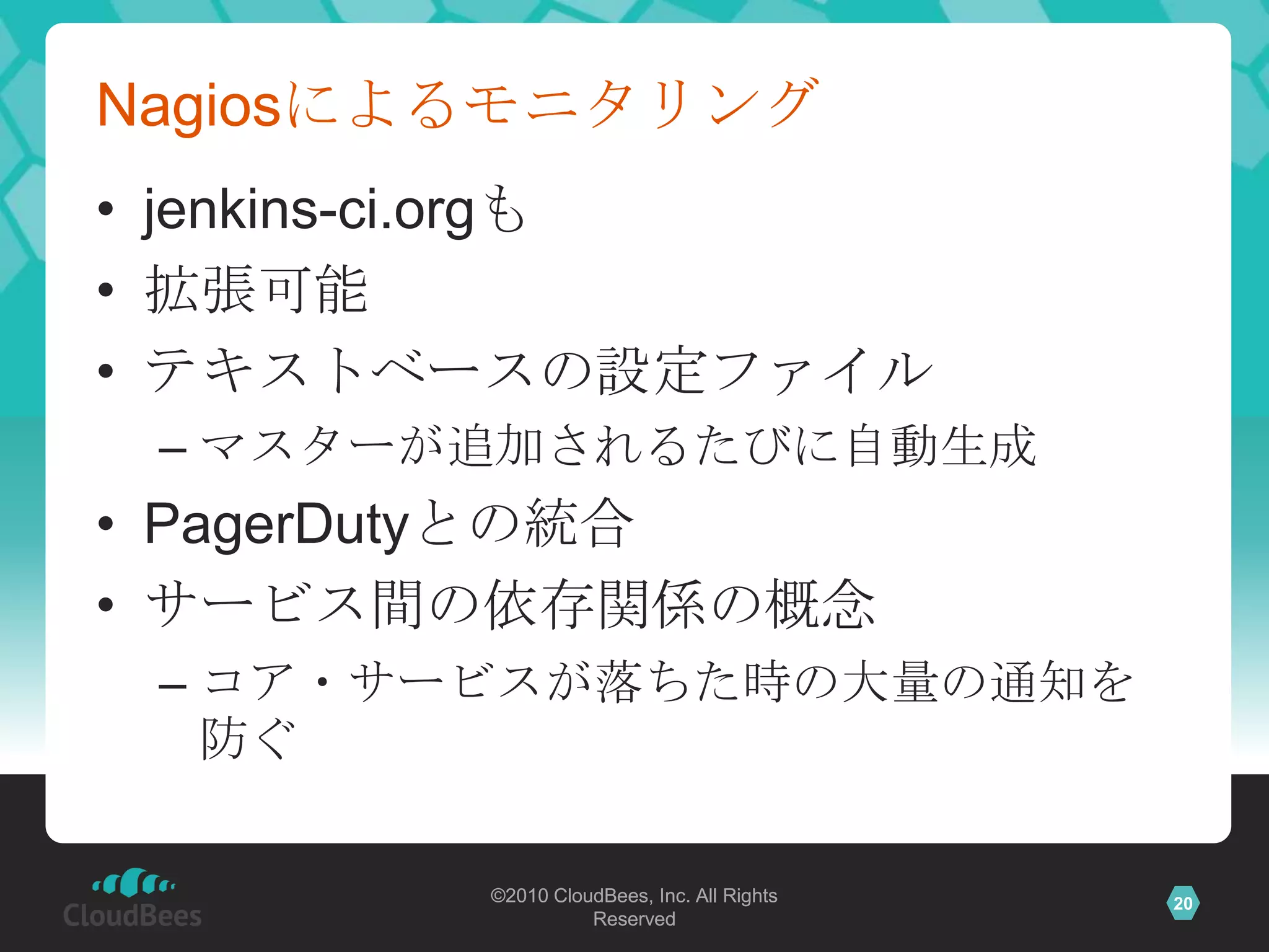 Nagiosによるモニタリング
• jenkins-ci.orgも
• 拡張可能
• テキストベースの設定ファイル
 – マスターが追加されるたびに自動生成
• PagerDutyとの統合
• サービス間の依存関係の概念
 – コア・サービスが落ちた時の大量の通知を
   防ぐ

        ©2010 CloudBees, Inc. All Rights   20
                  Reserved
 