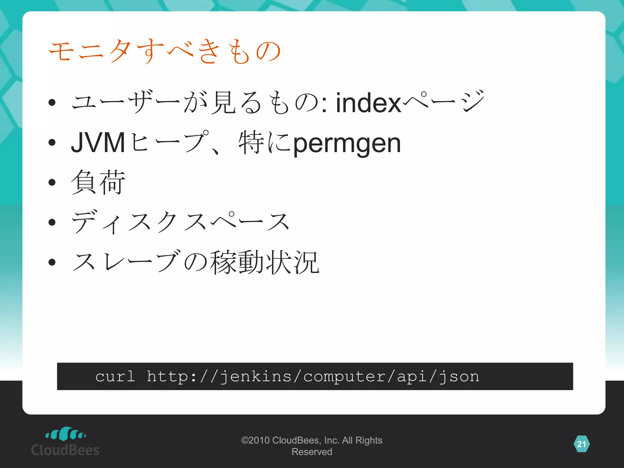 モニタすべきもの
•   ユーザーが見るもの: indexページ
•   JVMヒープ、特にpermgen
•   負荷
•   ディスクスペース
•   スレーブの稼動状況


     curl http://jenkins/computer/api/json


                   ©2010 CloudBees, Inc. All Rights   21
                             Reserved
 