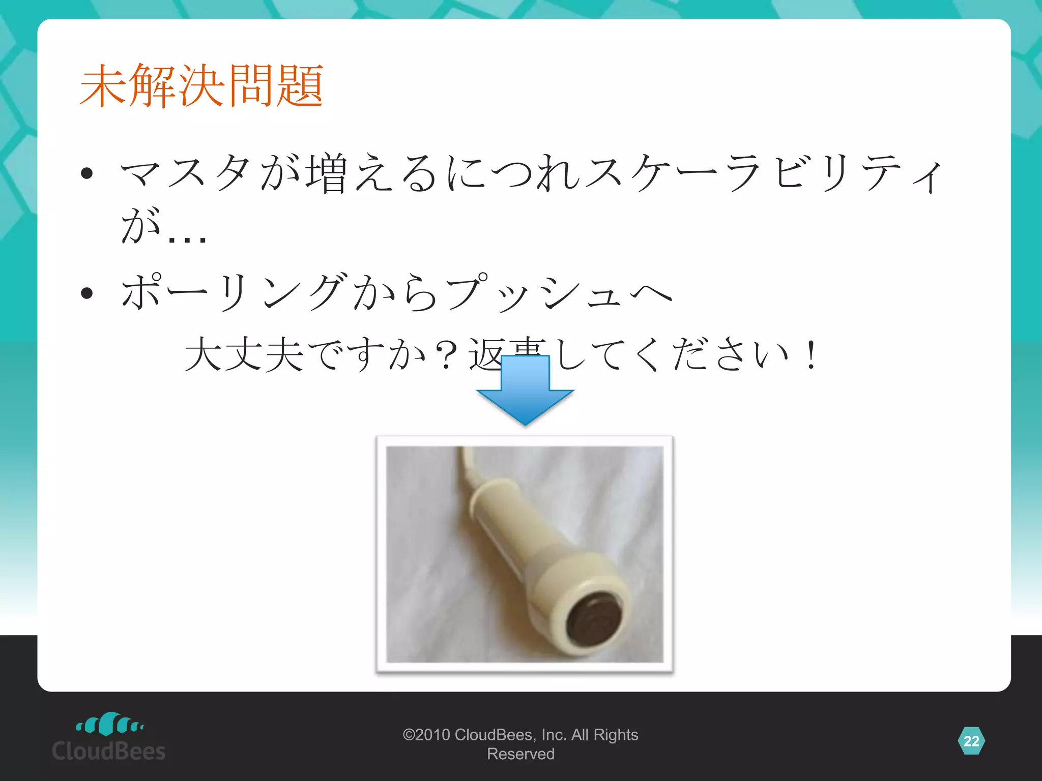 未解決問題
• マスタが増えるにつれスケーラビリティ
  が…
• ポーリングからプッシュへ
  大丈夫ですか？返事してください！




        ©2010 CloudBees, Inc. All Rights   22
                  Reserved
 