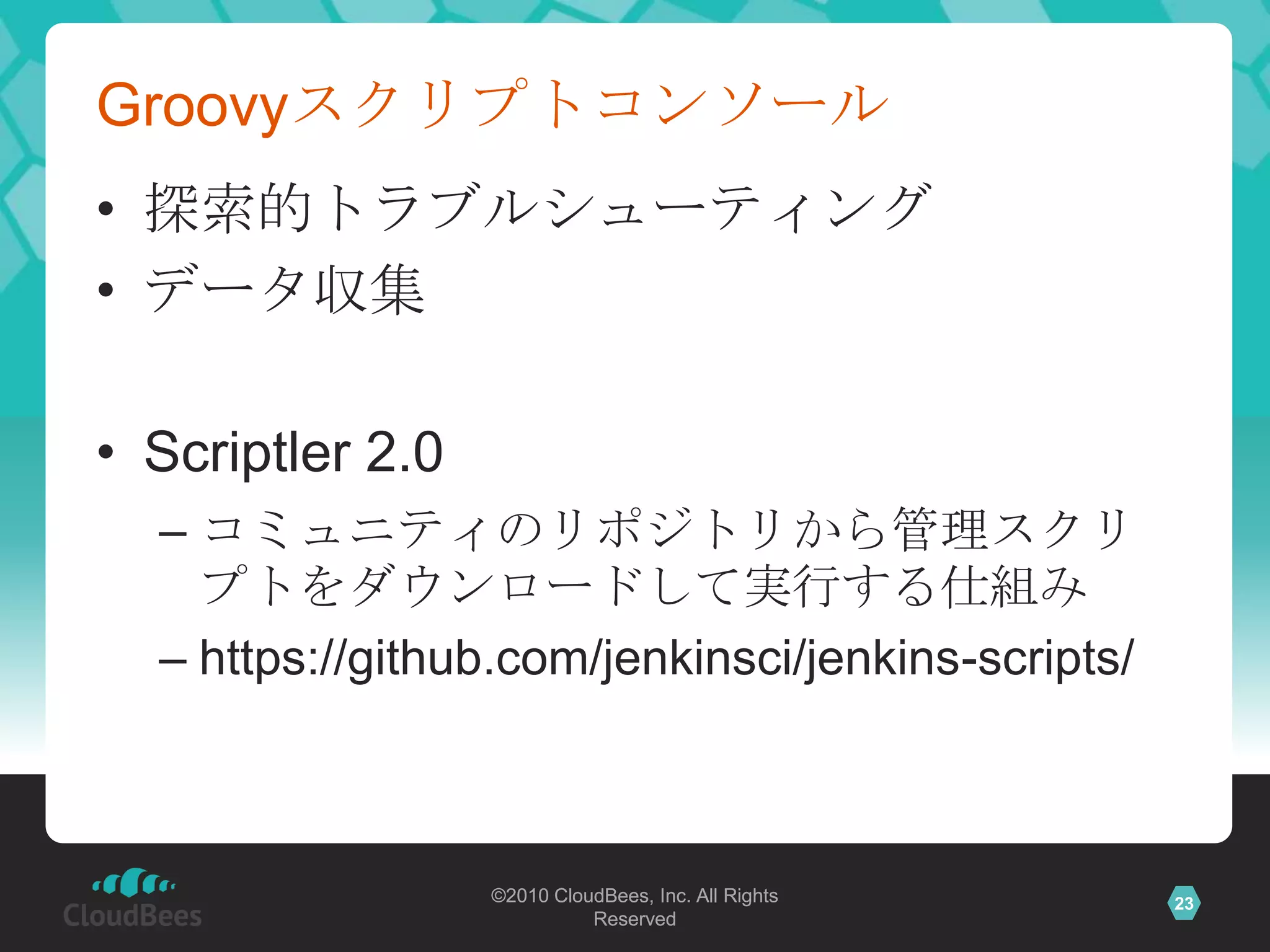 Groovyスクリプトコンソール
• 探索的トラブルシューティング
• データ収集

• Scriptler 2.0
  – コミュニティのリポジトリから管理スクリ
    プトをダウンロードして実行する仕組み
  – https://github.com/jenkinsci/jenkins-scripts/



                  ©2010 CloudBees, Inc. All Rights   23
                            Reserved
 