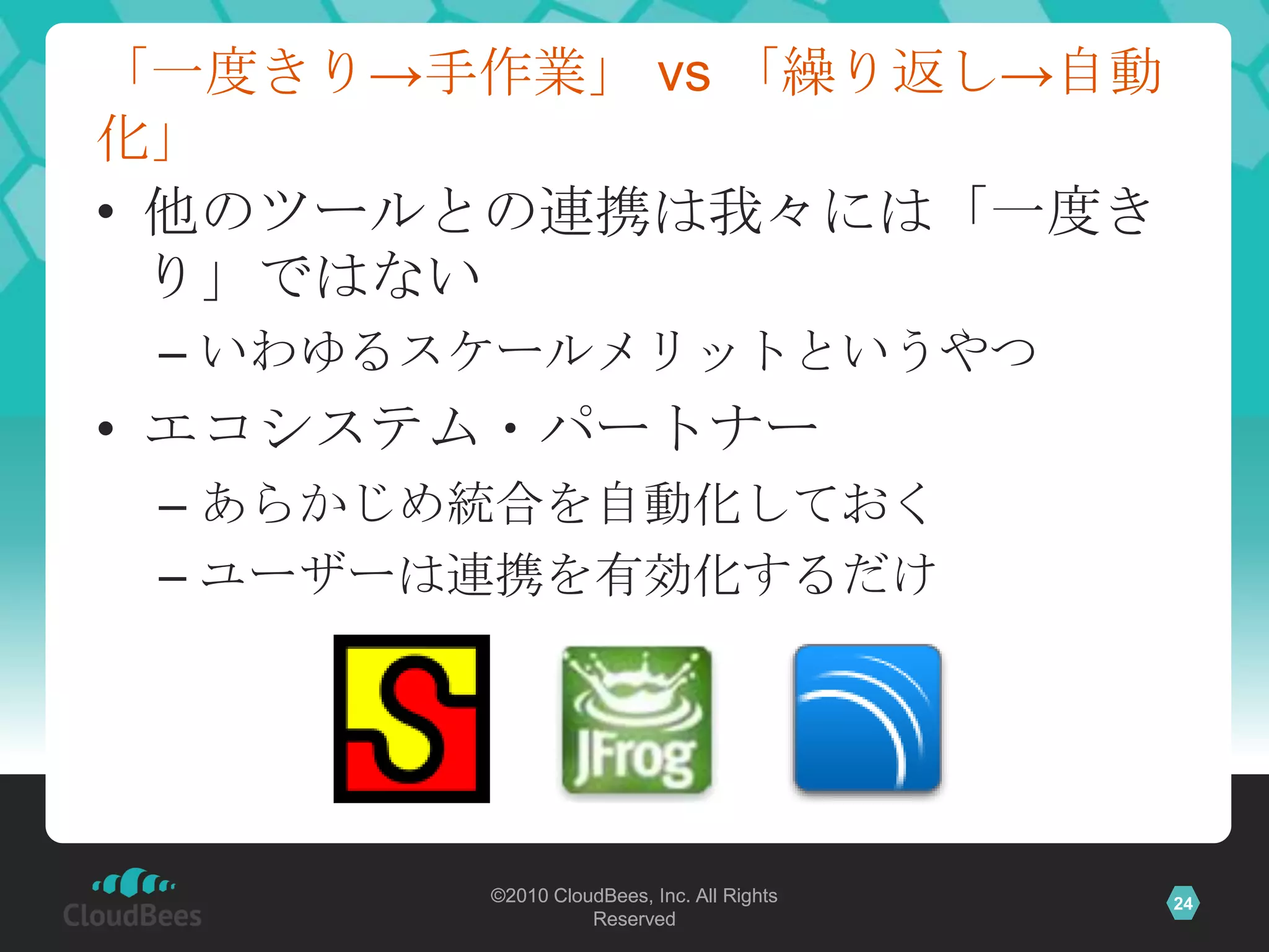 「一度きり→手作業」 vs 「繰り返し→自動
化」
• 他のツールとの連携は我々には「一度き
  り」ではない
 – いわゆるスケールメリットというやつ
• エコシステム・パートナー
 – あらかじめ統合を自動化しておく
 – ユーザーは連携を有効化するだけ




        ©2010 CloudBees, Inc. All Rights   24
                  Reserved
 