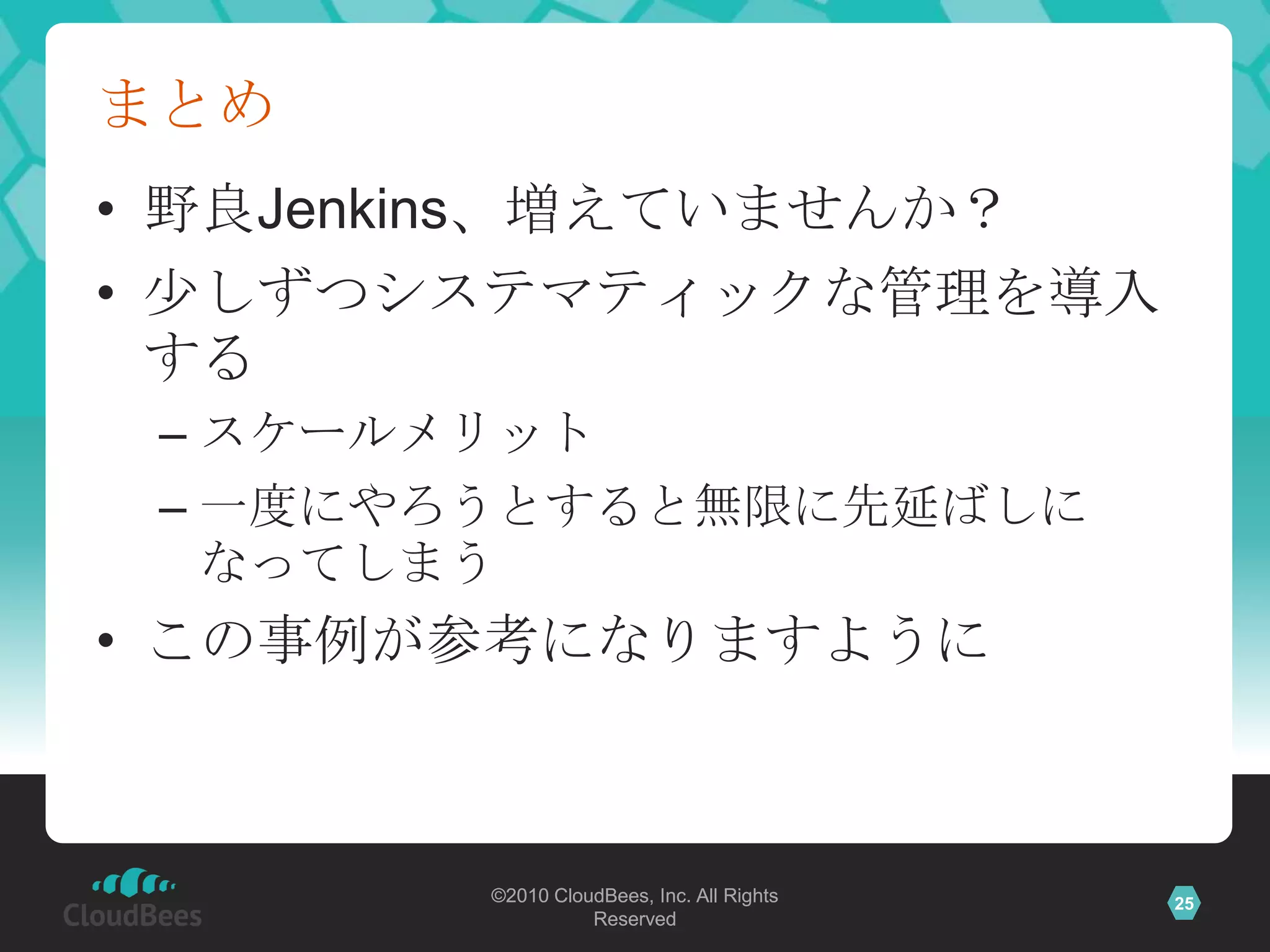 まとめ
• 野良Jenkins、増えていませんか？
• 少しずつシステマティックな管理を導入
  する
 – スケールメリット
 – 一度にやろうとすると無限に先延ばしに
   なってしまう
• この事例が参考になりますように



        ©2010 CloudBees, Inc. All Rights   25
                  Reserved
 