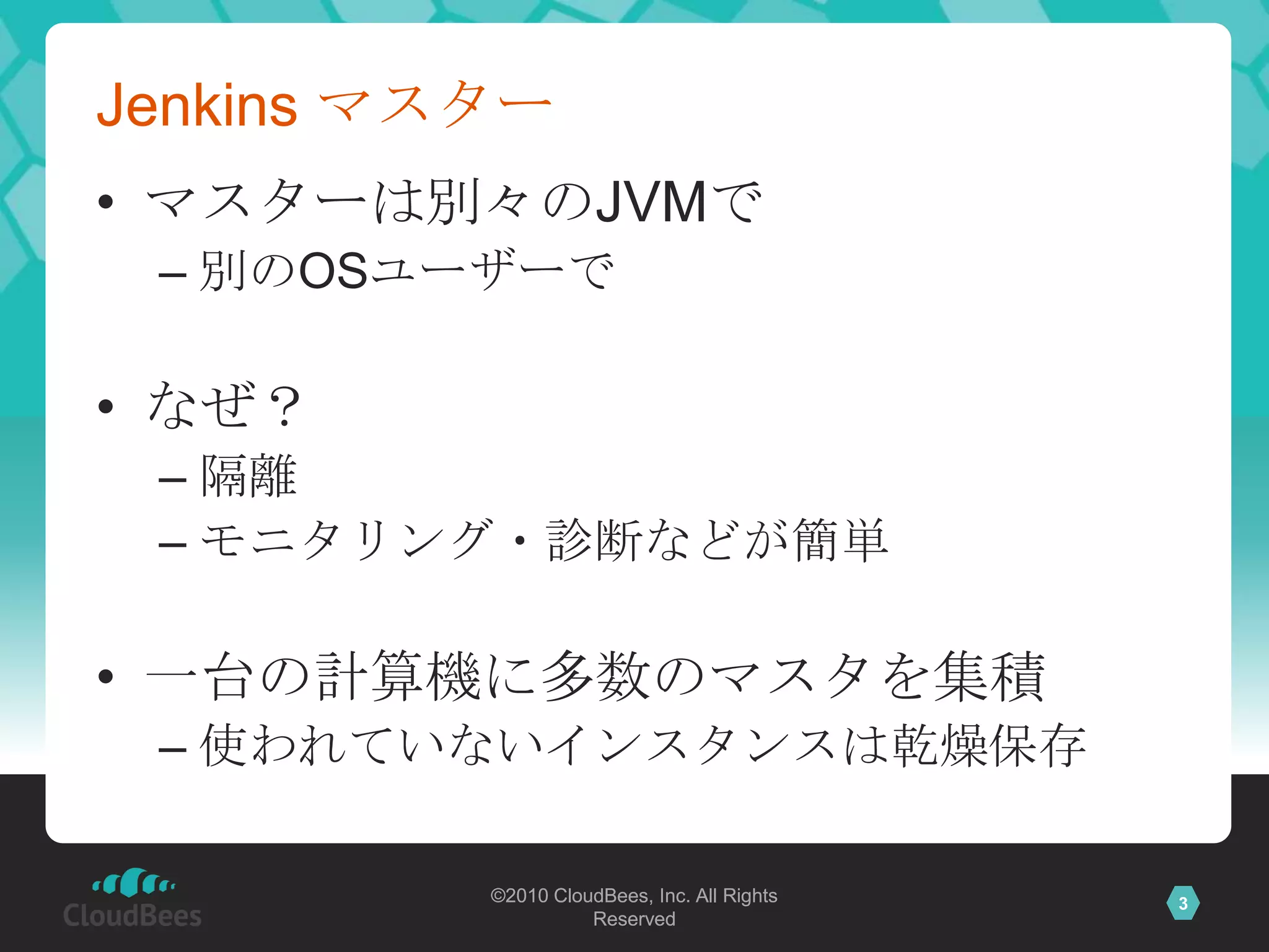 Jenkins マスター
• マスターは別々のJVMで
 – 別のOSユーザーで

• なぜ？
 – 隔離
 – モニタリング・診断などが簡単

• 一台の計算機に多数のマスタを集積
 – 使われていないインスタンスは乾燥保存

          ©2010 CloudBees, Inc. All Rights   3
                    Reserved
 