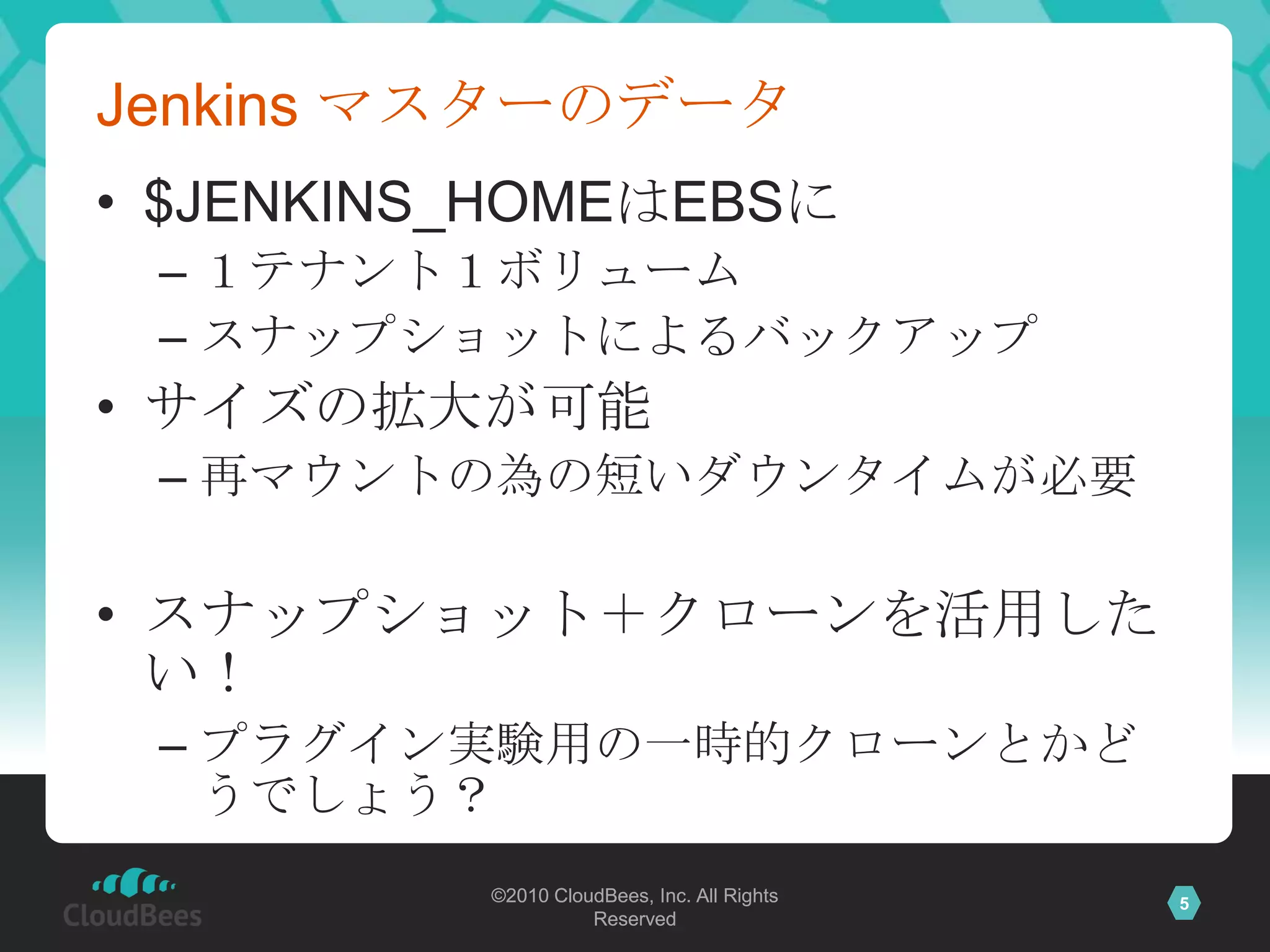 Jenkins マスターのデータ
• $JENKINS_HOMEはEBSに
 – １テナント１ボリューム
 – スナップショットによるバックアップ
• サイズの拡大が可能
 – 再マウントの為の短いダウンタイムが必要

• スナップショット＋クローンを活用した
  い！
 – プラグイン実験用の一時的クローンとかど
   うでしょう？
          ©2010 CloudBees, Inc. All Rights   5
                    Reserved
 