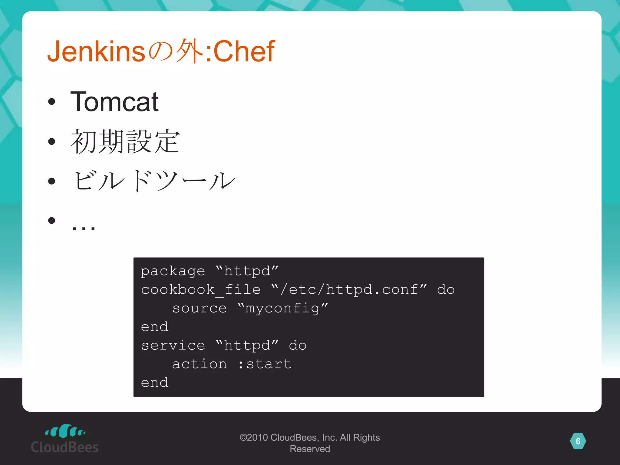 Jenkinsの外:Chef
•   Tomcat
•   初期設定
•   ビルドツール
•   …
      package “httpd”
      cookbook_file “/etc/httpd.conf” do
          source “myconfig”
      end
      service “httpd” do
          action :start
      end


                ©2010 CloudBees, Inc. All Rights   6
                          Reserved
 