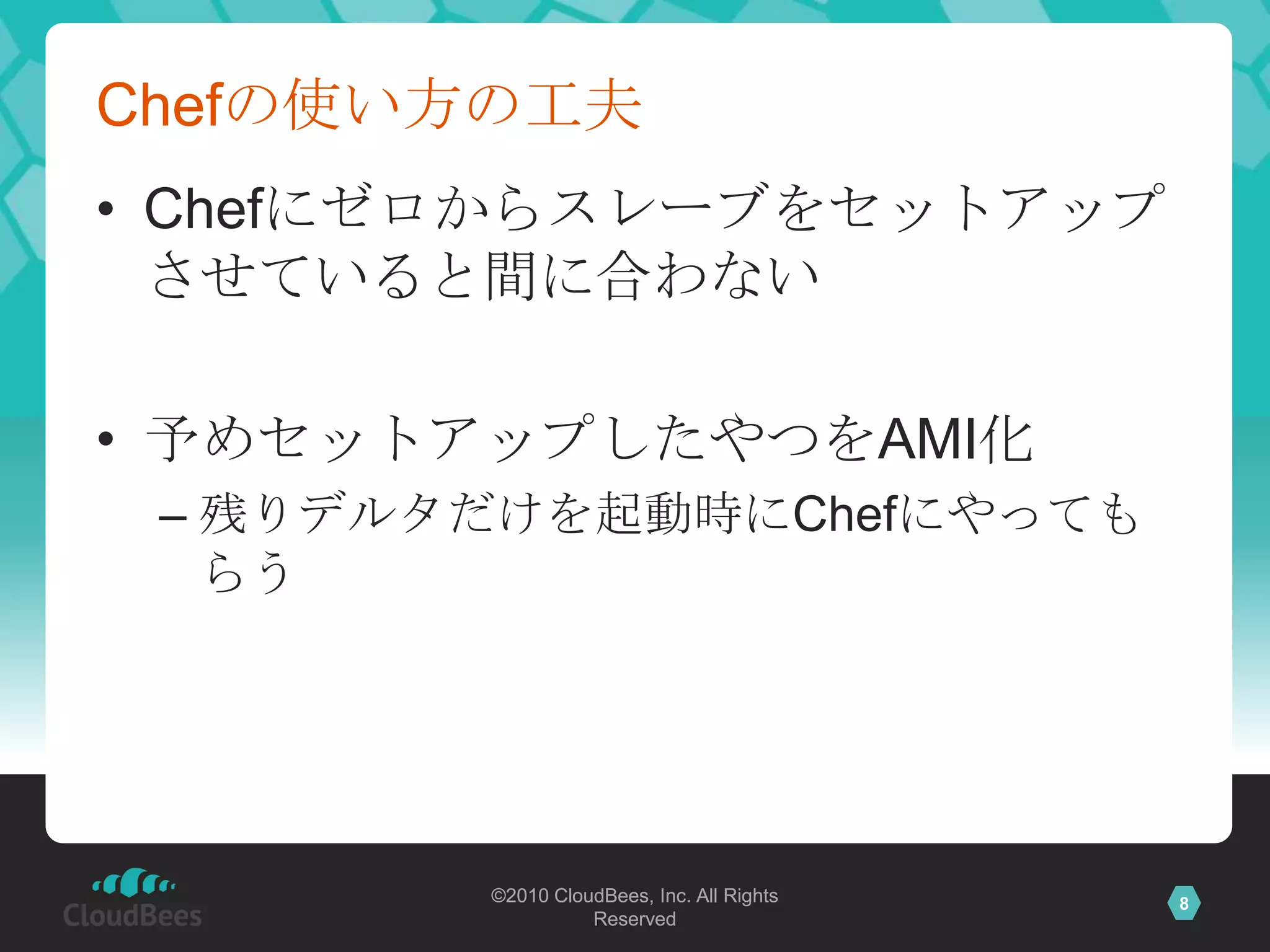 Chefの使い方の工夫
• Chefにゼロからスレーブをセットアップ
  させていると間に合わない

• 予めセットアップしたやつをAMI化
 – 残りデルタだけを起動時にChefにやっても
   らう




        ©2010 CloudBees, Inc. All Rights   8
                  Reserved
 