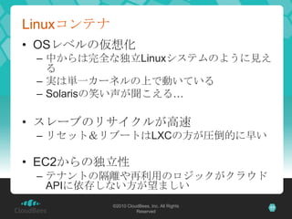 Linuxコンテナ
• OSレベルの仮想化
 – 中からは完全な独立Linuxシステムのように見え
   る
 – 実は単一カーネルの上で動いている
 – Solarisの笑い声が聞こえる…

• スレーブのリサイクルが高速
 – リセット＆リ...