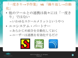 「一度きり→手作業」 vs 「繰り返し→自動
化」
• 他のツールとの連携は我々には「一度き
  り」ではない
 – いわゆるスケールメリットというやつ
• エコシステム・パートナー
 – あらかじめ統合を自動化しておく
 – ユーザーは連携を...