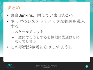 まとめ
• 野良Jenkins、増えていませんか？
• 少しずつシステマティックな管理を導入
  する
 – スケールメリット
 – 一度にやろうとすると無限に先延ばしに
   なってしまう
• この事例が参考になりますように



     ...