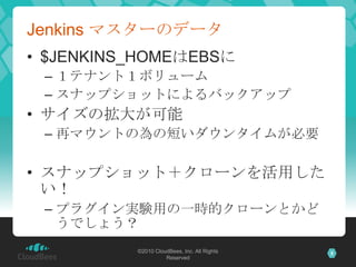 Jenkins マスターのデータ
• $JENKINS_HOMEはEBSに
 – １テナント１ボリューム
 – スナップショットによるバックアップ
• サイズの拡大が可能
 – 再マウントの為の短いダウンタイムが必要

• スナップショット＋ク...