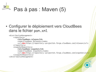 Pas à pas : Maven (5)

●   Configurer le déploiement vers CloudBees
    dans le fichier pom.xml
    <distributionManagement>
        <repository>
             <id>cloudbees-release</id>
             <name>Cloudbees Releases</name>
             <url>dav:https://repository-<projectid>.forge.cloudbees.com/release</url>
        </repository>
        <snapshotRepository>
             <id>cloudbees-snapshot</id>
             <name>Cloudbees Snapshots</name>
             <url>dav:https://repository-<projectid>.forge.cloudbees.com/snapshot</url>
        </snapshotRepository>
    </distributionManagement>




                               Presentation by Noël Bardelot, So@t                        19
 