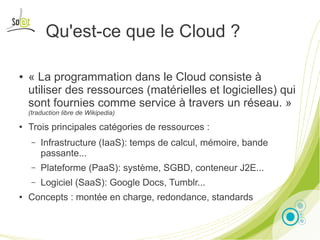 Qu'est-ce que le Cloud ?

●   « La programmation dans le Cloud consiste à
    utiliser des ressources (matérielles et logicielles) qui
    sont fournies comme service à travers un réseau. »
    (traduction libre de Wikipedia)

●   Trois principales catégories de ressources :
     –   Infrastructure (IaaS): temps de calcul, mémoire, bande
         passante...
     –   Plateforme (PaaS): système, SGBD, conteneur J2E...
     –   Logiciel (SaaS): Google Docs, Tumblr...
●   Concepts : montée en charge, redondance, standards

                                      Presentation by Noël Bardelot, So@t   3
 