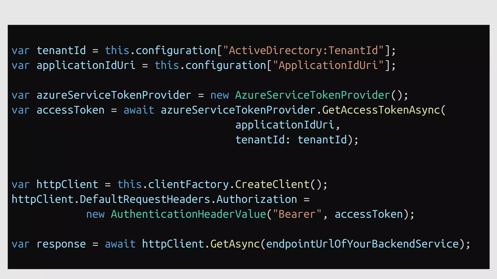 var tenantId = this.configuration["ActiveDirectory:TenantId"];
var applicationIdUri = this.configuration["ApplicationIdUri"];
var azureServiceTokenProvider = new AzureServiceTokenProvider();
var accessToken = await azureServiceTokenProvider.GetAccessTokenAsync(
applicationIdUri,
tenantId: tenantId);
var httpClient = this.clientFactory.CreateClient();
httpClient.DefaultRequestHeaders.Authorization =
new AuthenticationHeaderValue("Bearer", accessToken);
var response = await httpClient.GetAsync(endpointUrlOfYourBackendService);
 